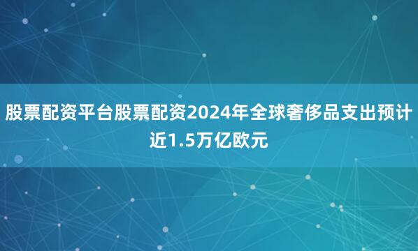 股票配资平台股票配资2024年全球奢侈品支出预计近1.5万亿欧元